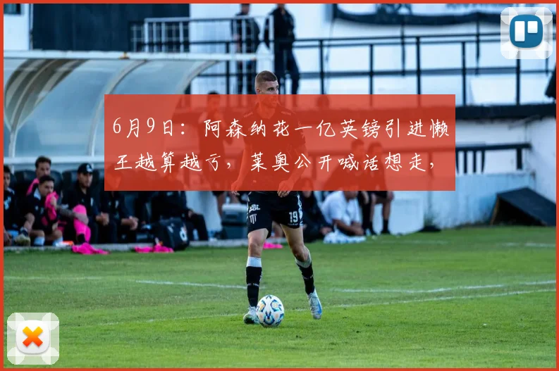 6月9日：阿森纳花一亿英镑引进懒王越算越亏，莱奥公开喊话想走，阿尔特塔眉头紧锁_战术_纪律_天赋