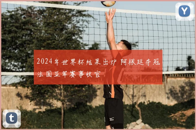 2024年世界杯结果出炉 阿根廷夺冠法国亚军赛事收官