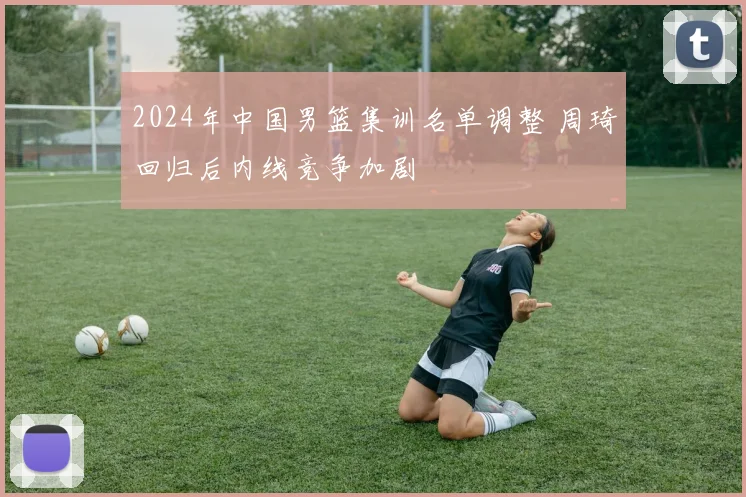 2024年中国男篮集训名单调整 周琦回归后内线竞争加剧