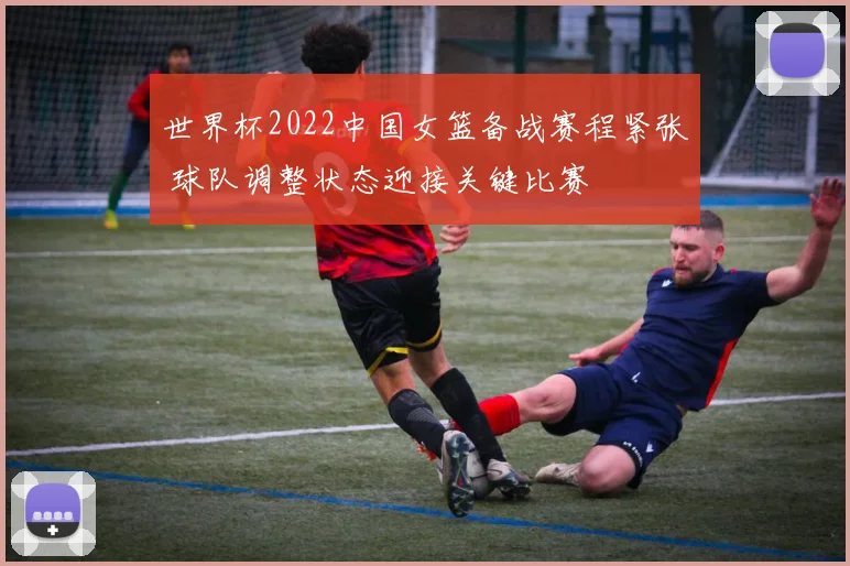 世界杯2022中国女篮备战赛程紧张 球队调整状态迎接关键比赛