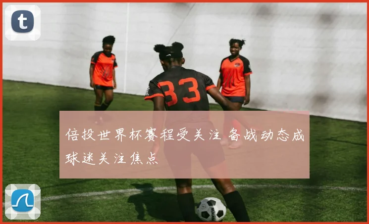 倍投世界杯赛程受关注 备战动态成球迷关注焦点