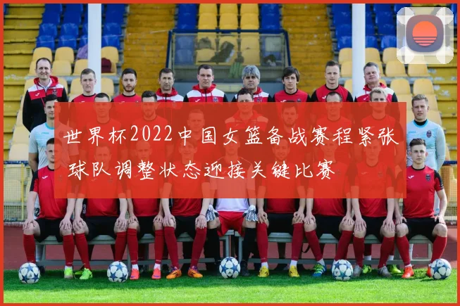 世界杯2022中国女篮备战赛程紧张 球队调整状态迎接关键比赛