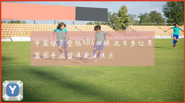中国球员登陆NBA回顾 近年多位男篮国手成留洋关注焦点