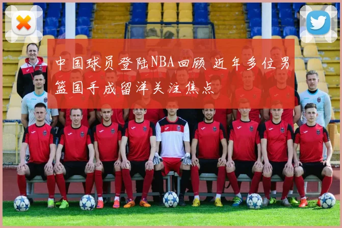 中国球员登陆NBA回顾 近年多位男篮国手成留洋关注焦点