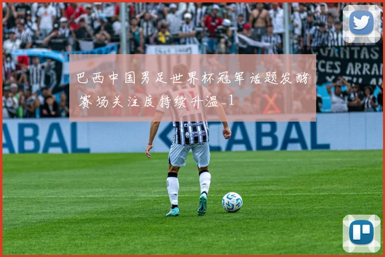 巴西中国男足世界杯冠军话题发酵 赛场关注度持续升温_1