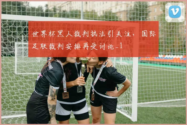 世界杯黑人裁判执法引关注，国际足联裁判安排再受讨论_1