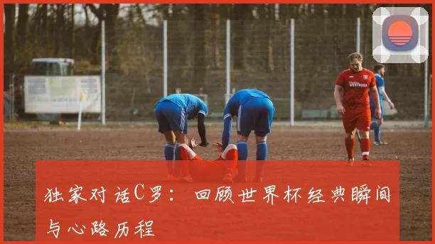 独家对话C罗：回顾世界杯经典瞬间与心路历程