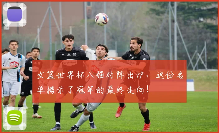 女篮世界杯八强对阵出炉，这份名单揭示了冠军的最终走向！