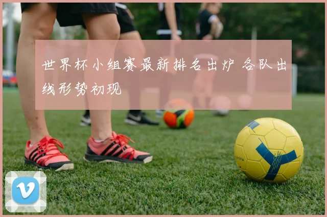 世界杯小组赛最新排名出炉 各队出线形势初现