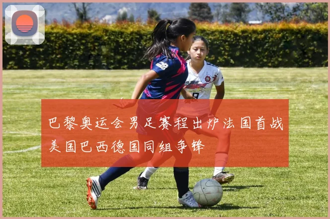 巴黎奥运会男足赛程出炉法国首战美国巴西德国同组争锋