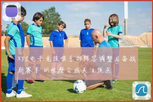 xyg电子竞技俱乐部阵容调整后备战新赛季 训练磨合成关注焦点