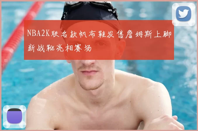 NBA2K联名款帆布鞋发售詹姆斯上脚新战靴亮相赛场