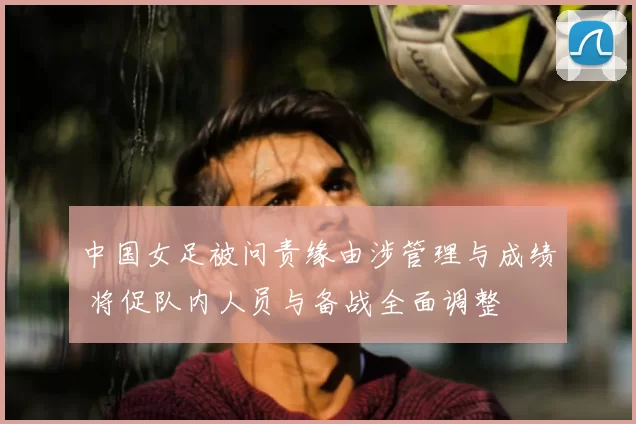 中国女足被问责缘由涉管理与成绩 将促队内人员与备战全面调整