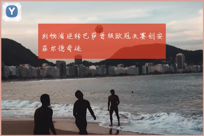 利物浦逆转巴萨晋级欧冠决赛创安菲尔德奇迹