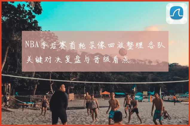 NBA季后赛首轮录像回放整理 各队关键对决复盘与晋级看点