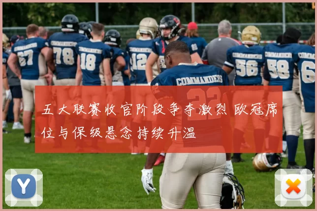 五大联赛收官阶段争夺激烈 欧冠席位与保级悬念持续升温