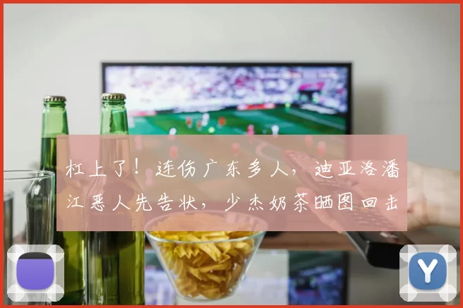 杠上了！连伤广东多人，迪亚洛潘江恶人先告状，少杰奶茶晒图回击