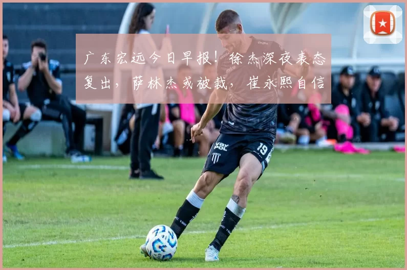 广东宏远今日早报！徐杰深夜表态复出，萨林杰或被裁，崔永熙自信发声_比赛_北京_上海