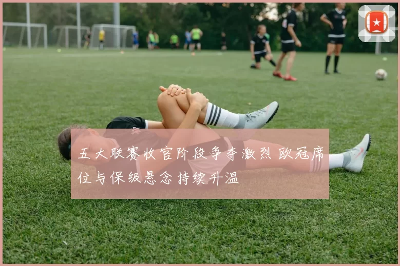 五大联赛收官阶段争夺激烈 欧冠席位与保级悬念持续升温