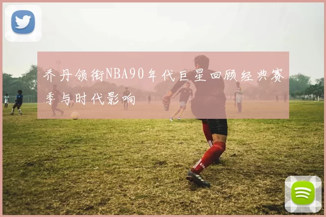 乔丹领衔NBA90年代巨星回顾经典赛季与时代影响