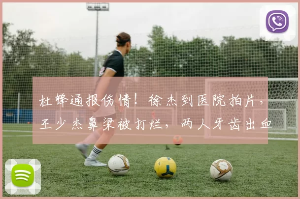 杜锋通报伤情！徐杰到医院拍片，王少杰鼻梁被打烂，两人牙齿出血