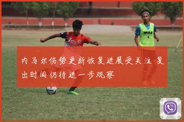 内马尔伤势更新恢复进展受关注 复出时间仍待进一步观察