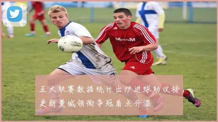 五大联赛数据统计出炉进球助攻榜更新曼城领衔争冠看点升温