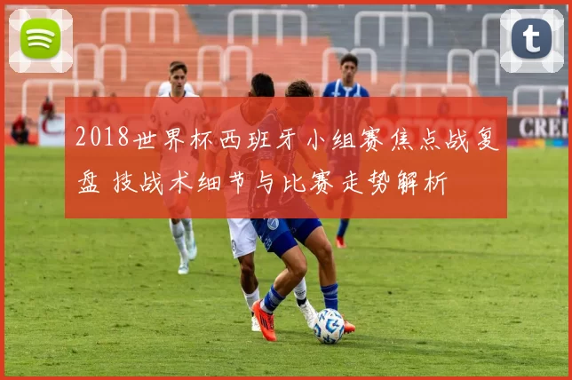 2018世界杯西班牙小组赛焦点战复盘 技战术细节与比赛走势解析