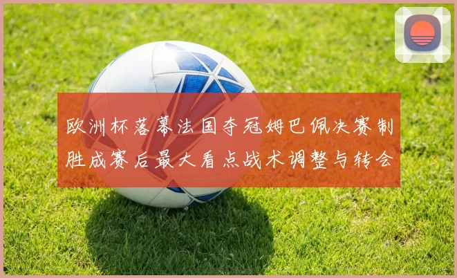 欧洲杯落幕法国夺冠姆巴佩决赛制胜成赛后最大看点战术调整与转会关注