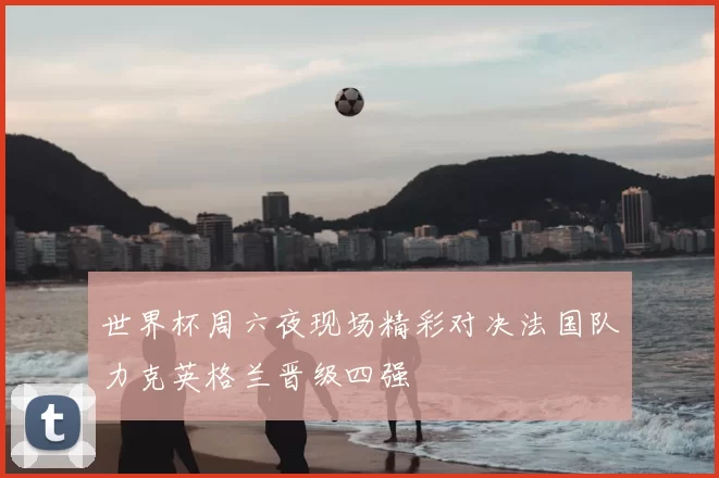 世界杯周六夜现场精彩对决法国队力克英格兰晋级四强