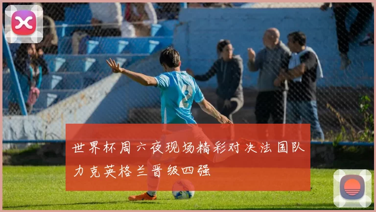 世界杯周六夜现场精彩对决法国队力克英格兰晋级四强