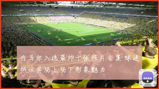 内马尔入选最帅十张照片合集 球迷热议其场上场下形象魅力