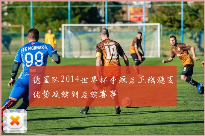 德国队2014世界杯夺冠后卫线稳固优势延续到后续赛事