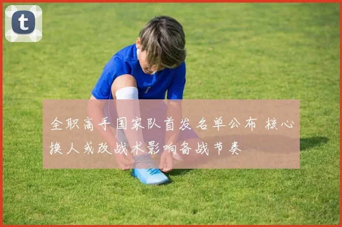 全职高手国家队首发名单公布 核心换人或改战术影响备战节奏