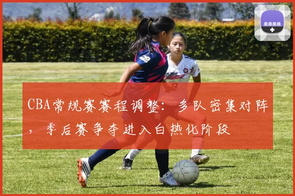 CBA常规赛赛程调整：多队密集对阵，季后赛争夺进入白热化阶段