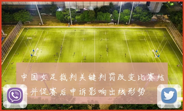 中国女足裁判关键判罚改变比赛结果并促赛后申诉影响出线形势