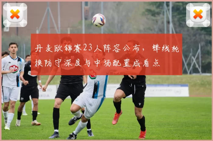 丹麦欧锦赛23人阵容公布，锋线轮换防守深度与中场配置成看点