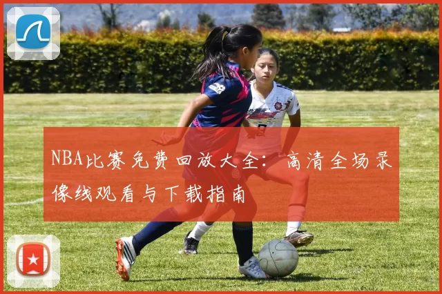 NBA比赛免费回放大全:高清全场录像线观看与下载指南