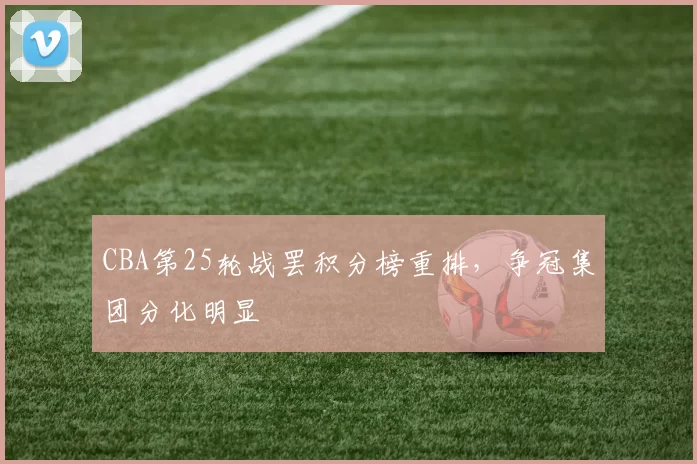 CBA第25轮战罢积分榜重排，争冠集团分化明显