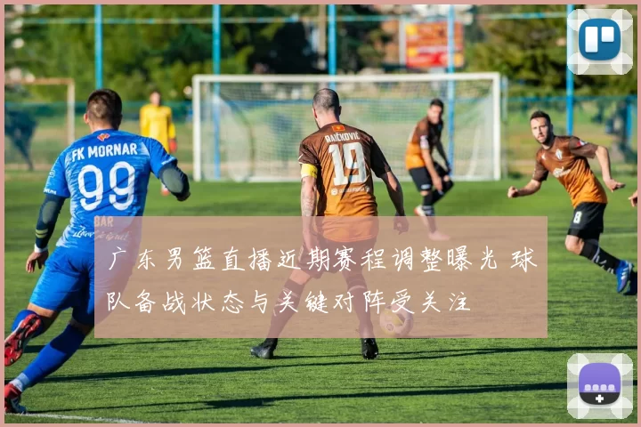 广东男篮直播近期赛程调整曝光 球队备战状态与关键对阵受关注