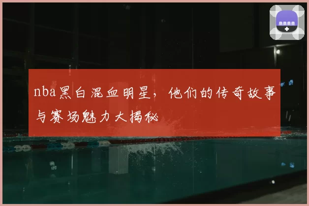 nba黑白混血明星,他们的传奇故事与赛场魅力大揭秘