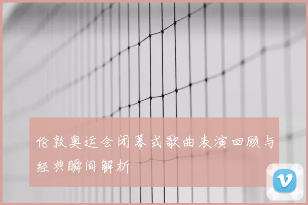 伦敦奥运会闭幕式歌曲表演回顾与经典瞬间解析