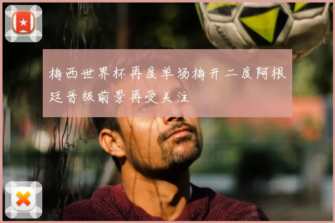 梅西世界杯再度单场梅开二度阿根廷晋级前景再受关注