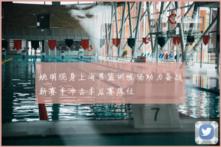 姚明现身上海男篮训练场助力备战新赛季冲击季后赛席位
