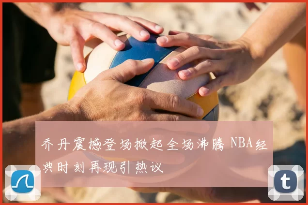 乔丹震撼登场掀起全场沸腾 NBA经典时刻再现引热议