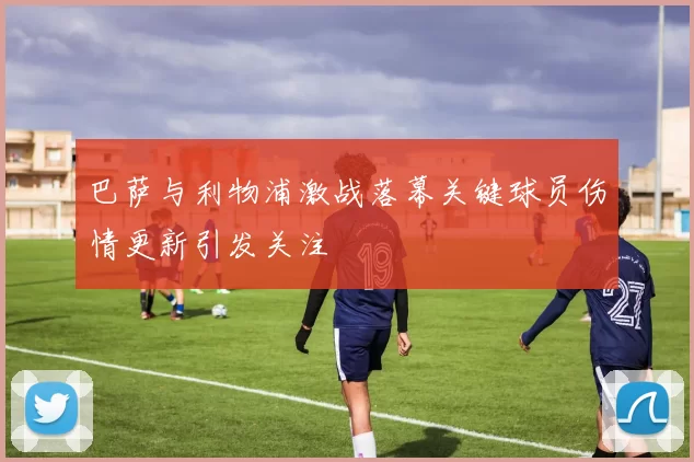 巴萨与利物浦激战落幕关键球员伤情更新引发关注