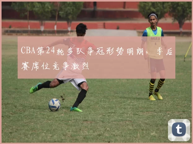 CBA第24轮多队争冠形势明朗，季后赛席位竞争激烈