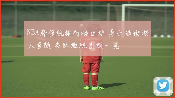 NBA奢侈税排行榜出炉 勇士领衔湖人紧随 各队缴税金额一览
