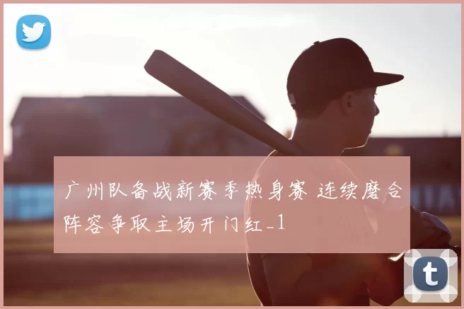 广州队备战新赛季热身赛 连续磨合阵容争取主场开门红_1