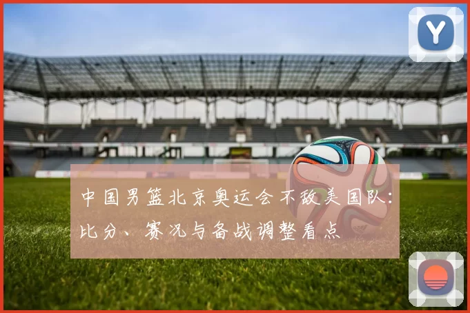 中国男篮北京奥运会不敌美国队:比分、赛况与备战调整看点